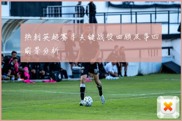 热刺英超赛季关键战役回顾及争四前景分析