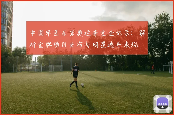 中国军团东京奥运夺金全记录：解析金牌项目分布与明星选手表现