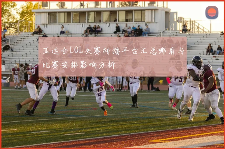 亚运会LOL决赛转播平台汇总哪看与比赛安排影响分析