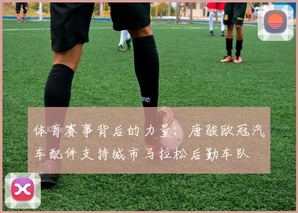 体育赛事背后的力量：唐骏欧冠汽车配件支持城市马拉松后勤车队