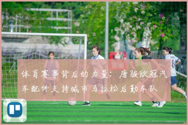 体育赛事背后的力量：唐骏欧冠汽车配件支持城市马拉松后勤车队