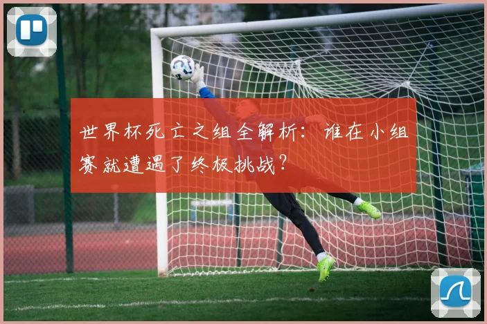 世界杯死亡之组全解析:谁在小组赛就遭遇了终极挑战?