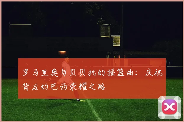 罗马里奥与贝贝托的摇篮曲:庆祝背后的巴西荣耀之路