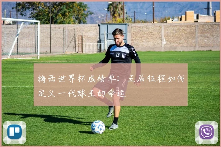 梅西世界杯成绩单:五届征程如何定义一代球王的命运