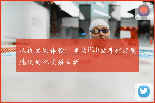 从视觉到体验:华为P20世界杯定制墙纸的沉浸感分析
