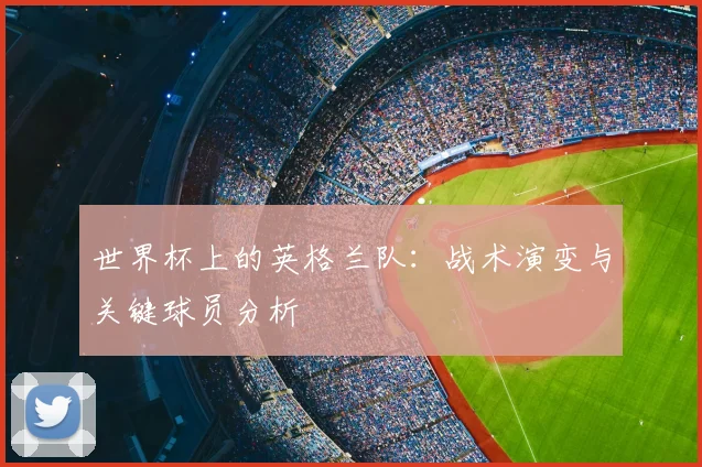世界杯上的英格兰队：战术演变与关键球员分析