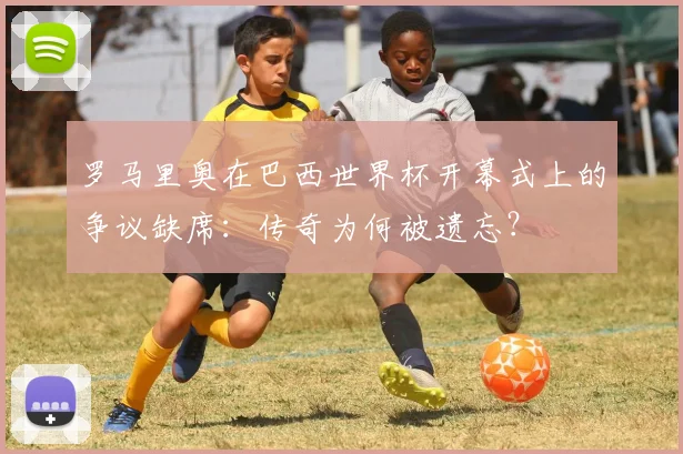 罗马里奥在巴西世界杯开幕式上的争议缺席:传奇为何被遗忘?