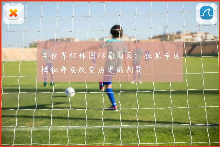 年世界杯韩国vs葡萄牙：独家专访揭秘那场改变历史的判罚