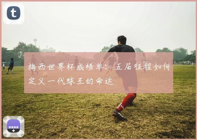 梅西世界杯成绩单:五届征程如何定义一代球王的命运