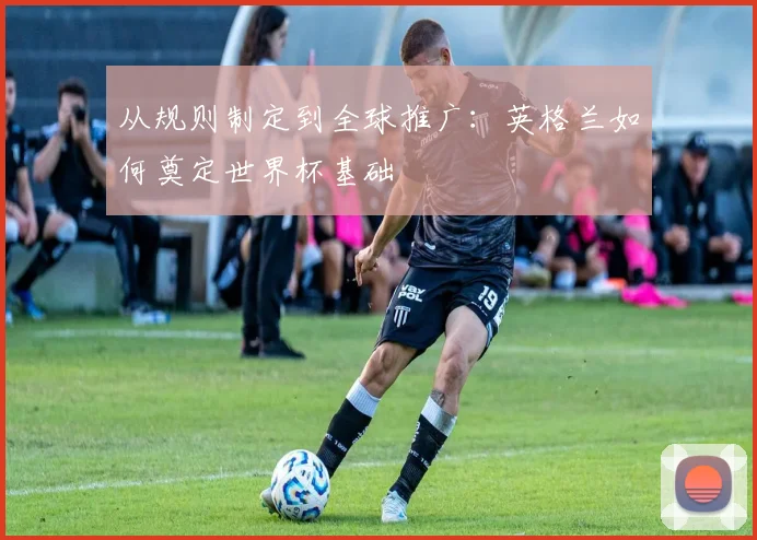 从规则制定到全球推广:英格兰如何奠定世界杯基础